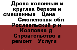 Дрова колонный и кругляк береза и смешанные › Цена ­ 5000-6000 - Смоленская обл., Рославльский р-н, Козловка д. Строительство и ремонт » Услуги   